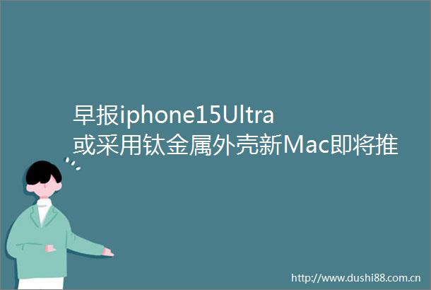 早报iphone15Ultra或采用钛金属外壳新Mac即将推出特斯拉Cybertruck新细节