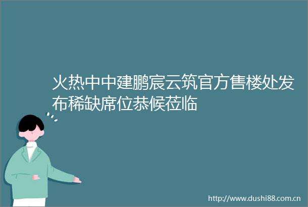 火热中中建鹏宸云筑官方售楼处发布稀缺席位恭候莅临