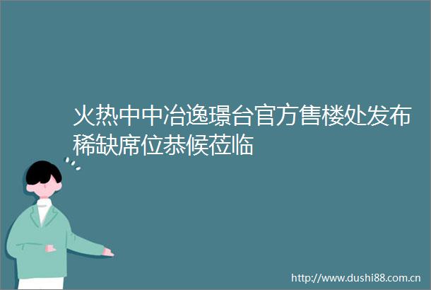 火热中中冶逸璟台官方售楼处发布稀缺席位恭候莅临