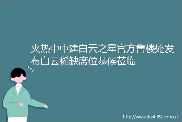 火热中中建白云之星官方售楼处发布白云稀缺席位恭候莅临