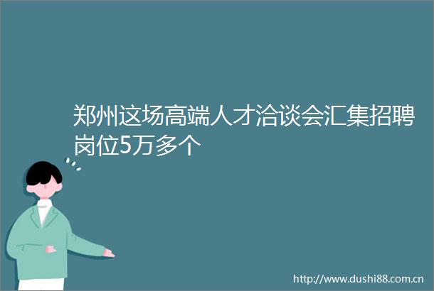 郑州这场高端人才洽谈会汇集招聘岗位5万多个