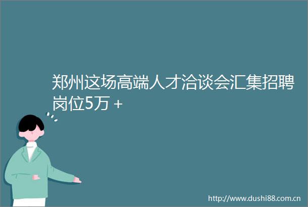 郑州这场高端人才洽谈会汇集招聘岗位5万＋
