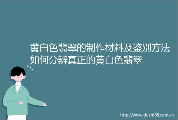 黄白色翡翠的制作材料及鉴别方法如何分辨真正的黄白色翡翠