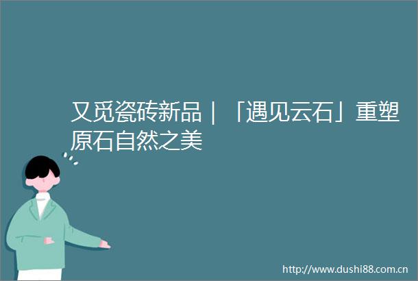 又觅瓷砖新品｜「遇见云石」重塑原石自然之美