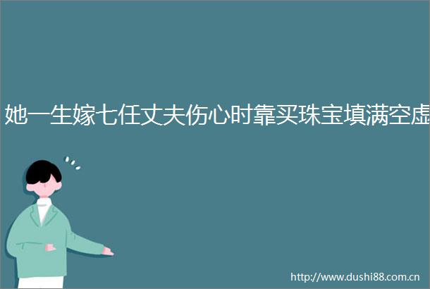 她一生嫁七任丈夫伤心时靠买珠宝填满空虚
