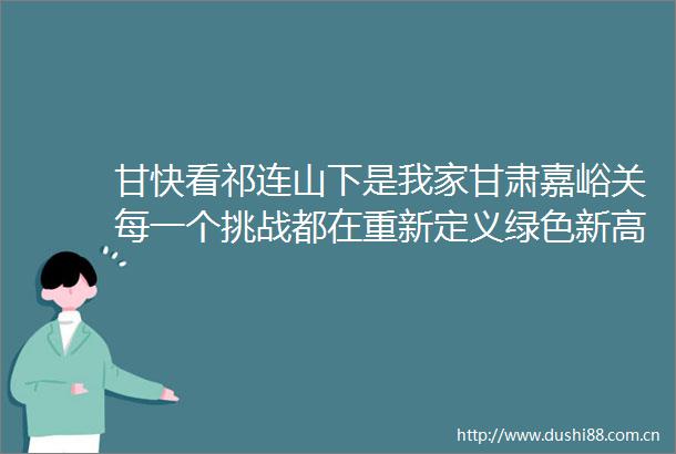 甘快看祁连山下是我家甘肃嘉峪关每一个挑战都在重新定义绿色新高度