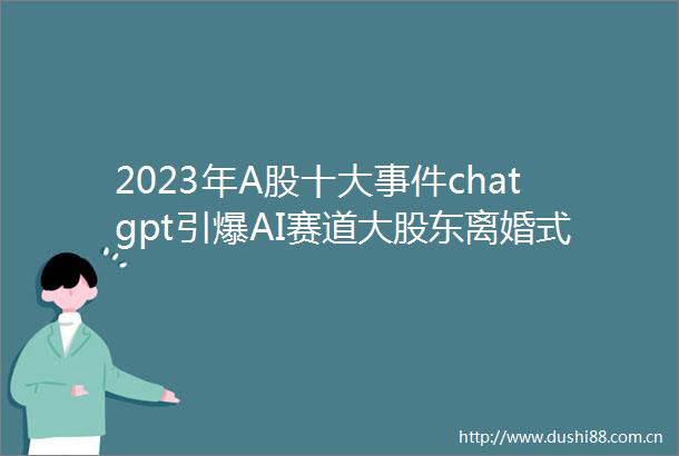 2023年A股十大chatgpt引爆AI赛道大股东离婚式减持北交所爆火出圈