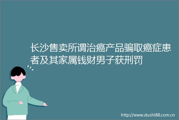 长沙售卖所谓治癌产品取癌症患者及其家属钱财男子获刑罚