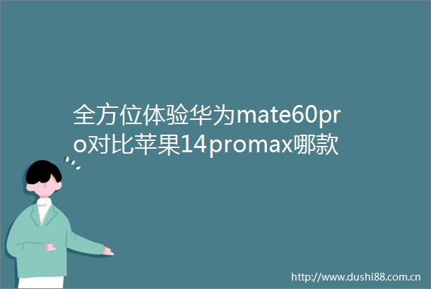 全方位体验华为mate60pro对比苹果14promax哪款好用差别大不大实测评测详解