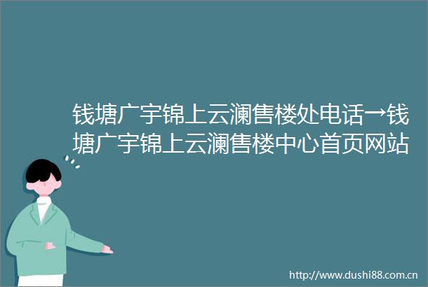 钱塘广宇锦上云澜售楼处电话→钱塘广宇锦上云澜售楼中心首页网站→楼盘百科详情→24小时电话