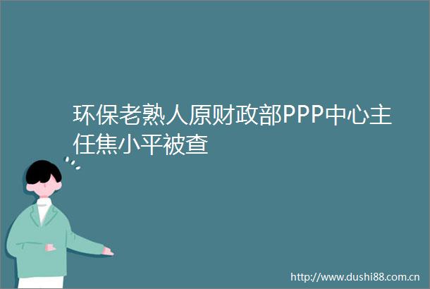 环保老熟人原财政部PPP中心主任焦小平被查