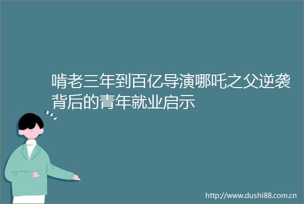 啃老三年到百亿导演哪吒之父逆袭背后的青年就业启示