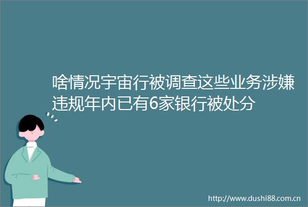 啥情况宇宙行被调查这些业务年内已有6家银行被处分