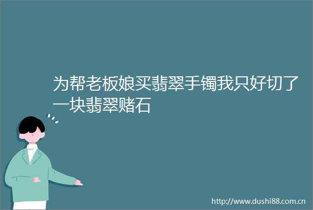 为帮老板娘买翡翠手镯我只好切了一块翡翠赌石