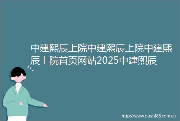 中建熙辰上院中建熙辰上院中建熙辰上院首页网站2025中建熙辰上院最新情报中建熙辰上院楼盘解析售楼处电话户型地址