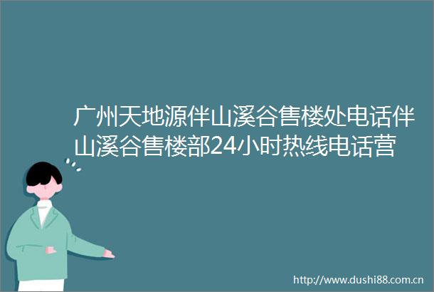 广州天地源伴山溪谷售楼处电话伴山溪谷售楼部24小时热线电话营销中心电话