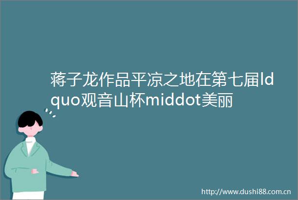 蒋子龙作品平凉之地在第七届ldquo观音山杯middot美丽rdquo海内外游记征文大赛上获得特等奖