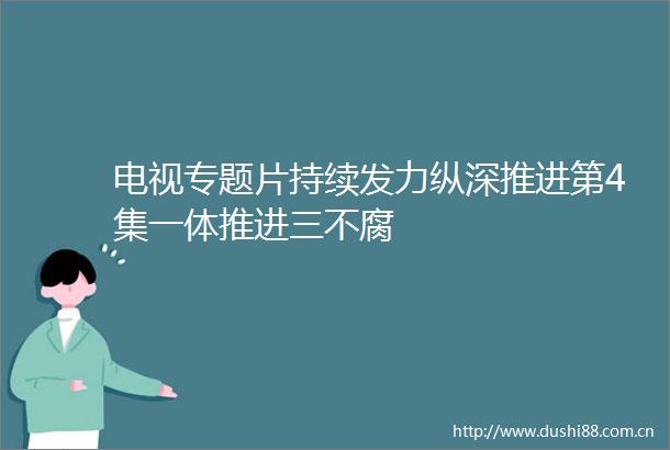 电视专题片持续发力纵深推进第4集一体推进三不腐