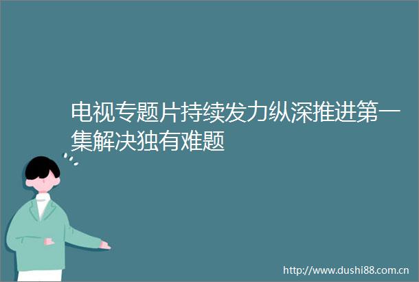 电视专题片持续发力纵深推进第一集解决独有难题