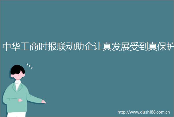 中华工商时报联动助企让真发展受到真保护