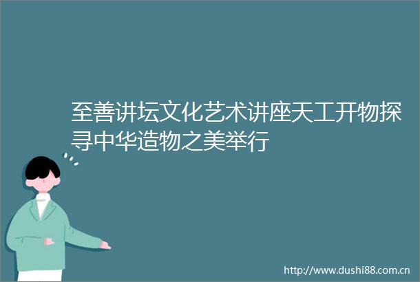 至善讲坛文化艺术讲座天工开物探寻中华造物之美举行