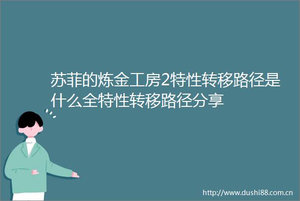 苏菲的炼金工房2特性转移路径是什么全特性转移路径分享