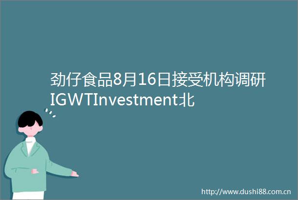 劲仔食品8月16日接受机构调研IGWTInvestment北京源阖投资基金管理有限公司等150家机构参与