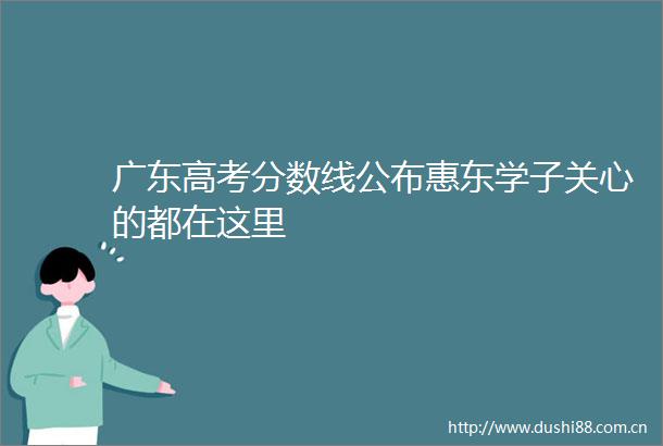 广东高考分数线公布惠东学子关心的都在这里