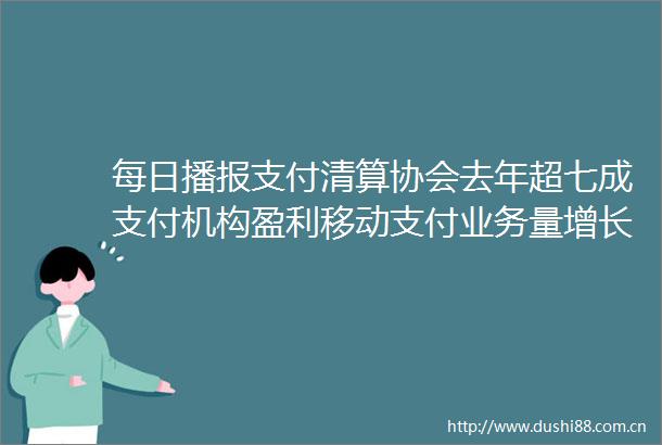 每日播报支付清算协会去年超七成支付机构盈利移动支付业务量增长迅速