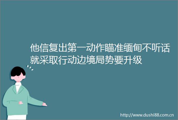 他信复出第一动作瞄准缅甸不听话就采取行动边境局势要升级