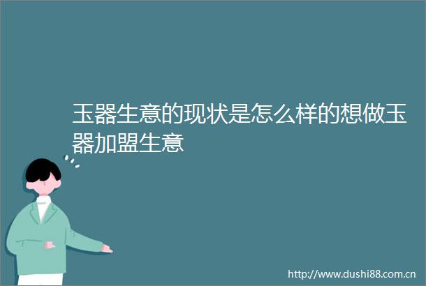 玉器生意的现状是怎么样的想做玉器加盟生意