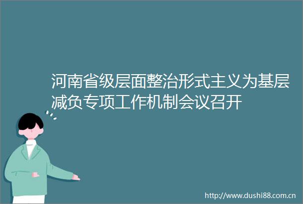 河南省级层面整治形式主义为基层减负专项工作机制会议召开