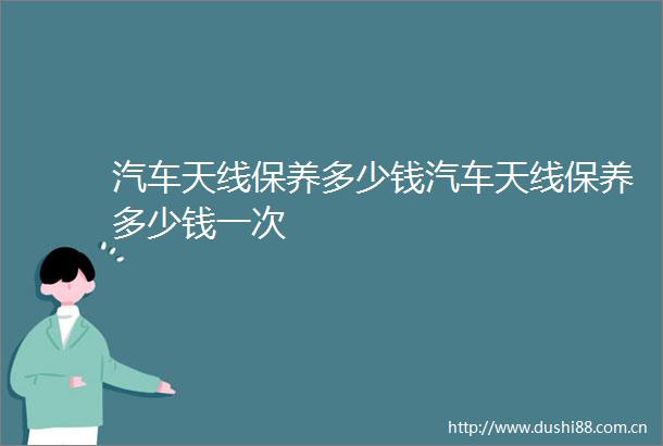 汽车天线保养多少钱汽车天线保养多少钱一次