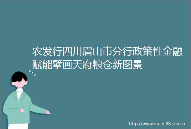 农发行四川眉山市分行政策性金融赋能擘画天府粮仓新图景