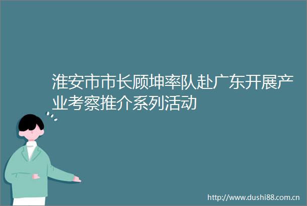 淮安市市长顾坤率队赴广东开展产业考察推介系列活动