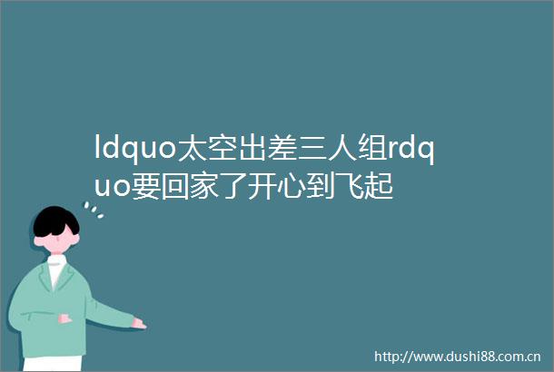 ldquo太空出差三人组rdquo要回家了开心到飞起