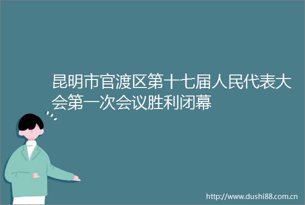 昆明市官渡区第十七届代表大会第一次会议胜利闭幕