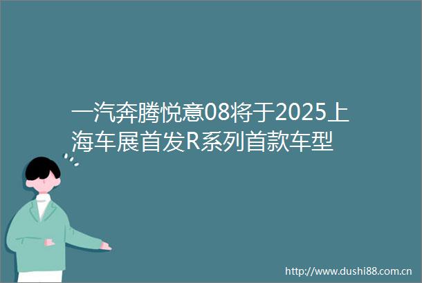 一汽奔腾悦意08将于2025上海车展首发R系列首款车型