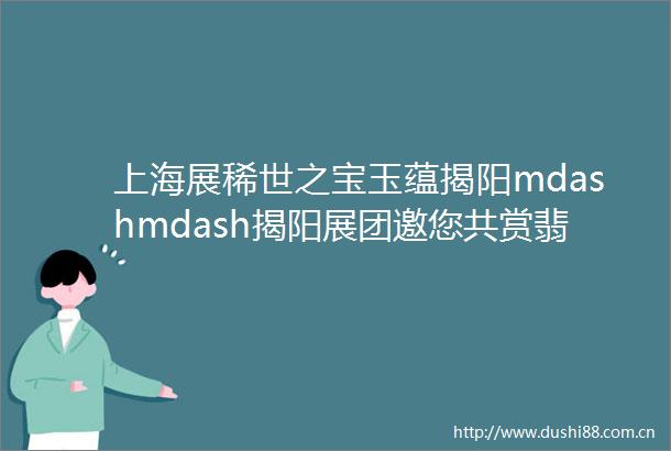 上海展稀世之宝玉蕴揭阳mdashmdash揭阳展团邀您共赏翡翠珍宝