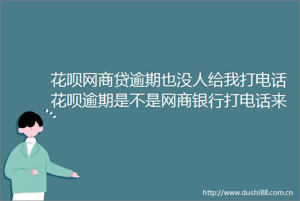 花呗网商贷逾期也没人给我打电话花呗逾期是不是网商银行打电话来的4月更新中