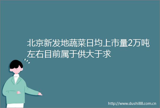 北京新发地蔬菜日均上市量2万吨左右目前属于供大于求