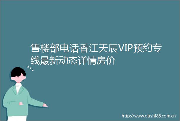 售楼部电话香江天辰VIP预约专线最新动态详情房价