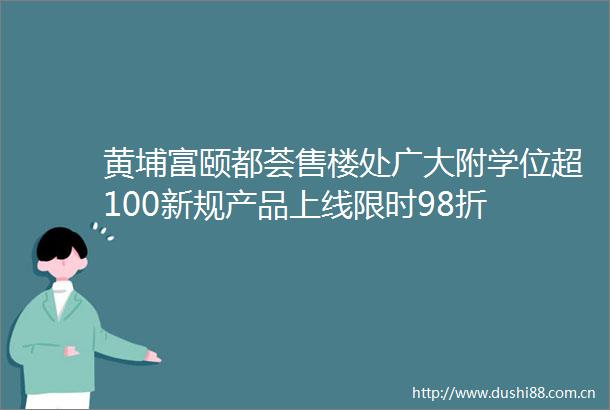 黄埔富颐都荟售楼处广大附学位超100新规产品上线限时98折