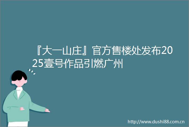 『大一山庄』官方售楼处发布2025壹号作品引燃广州