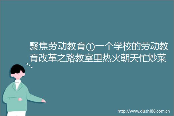 聚焦劳动教育①一个学校的劳动教育改革之路教室里热火朝天忙炒菜校园里挖地种菜学养鸡