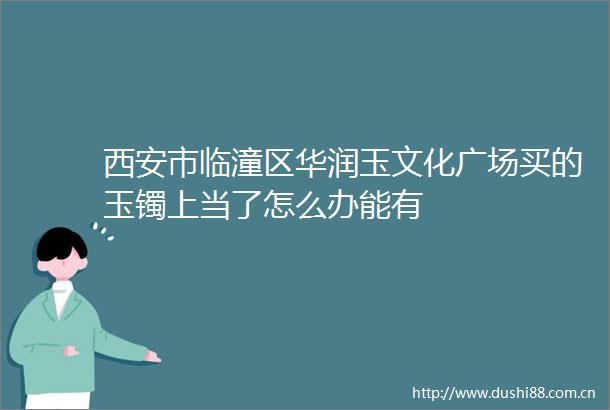 西安市临潼区华润玉文化广场买的玉镯上当了怎么办能有