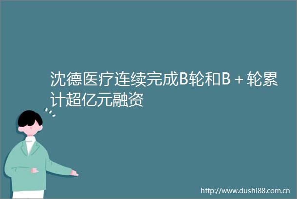 沈德医疗连续完成B轮和B＋轮累计超亿元融资