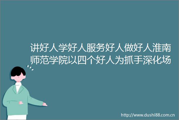 讲好人学好人服务好人做好人淮南师范学院以四个好人为抓手深化场馆育人让雷锋精神永放光芒