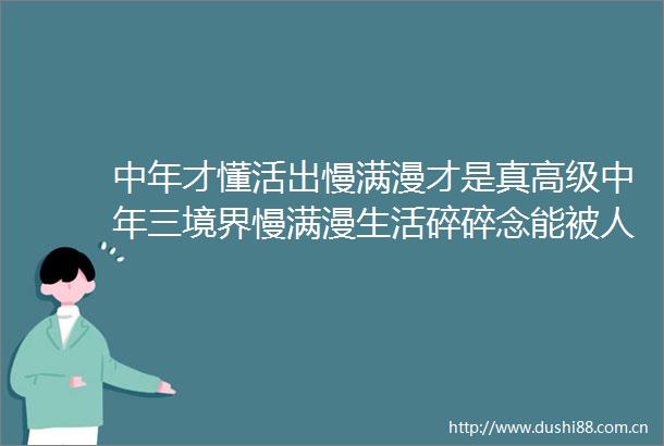 中年才懂活出慢满漫才是真高级中年三境界慢满漫生活碎碎念能被人惦记着是很幸福的事情