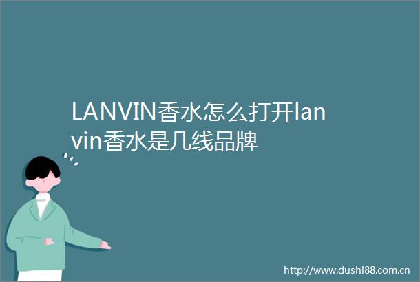 LANVIN香水怎么打开lanvin香水是几线品牌
